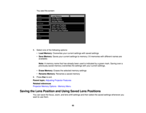 Page 83You see this screen:
5. Select one of the following options: •Load Memory: Overwrites your current settings with saved settings
• Save Memory: Saves your current settings to memory (10 memories with different names are
available)
Note: A memory name that has already been used is indicated by a green mark. Saving over a
previously saved memory overwrites the settings with your current settings.
• Erase Memory: Erases the selected memory settings
• Rename Memory: Renames a saved memory
6. Press Escto...