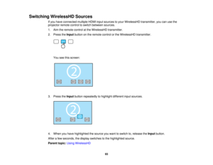 Page 93Switching WirelessHD Sources
If you have connected multiple HDMI input sources to your WirelessHD transmitter, you can use the
projector remote control to switch between sources.
1. Aim the remote control at the WirelessHD transmitter.
2. Press theInputbutton on the remote control or the WirelessHD transmitter.
You see this screen:
3. Press the Inputbutton repeatedly to highlight different input sources.
4. When you have highlighted the source you want to switch to, release the Inputbutton.
After a few...