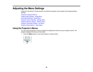 Page 95Adjusting the Menu Settings
Follow the instructions in these sections to access the projector menu system and change projector
settings.
Using the Projectors Menus
Image Quality Settings - Image Menu
Input Signal Settings - Signal Menu
Projector Feature Settings - Settings Menu
Projector Memory Options - Memory Menu
Projector Information Display - Info Menu
Projector Reset Options - Reset Menu
Using the Projectors Menus You can use the projectors menus to adjust the settings that control how your...