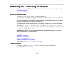 Page 116Maintaining and Transporting the Projector
Follow the instructions in these sections to maintain your projector and transport it from place to place.
Projector Maintenance
Transporting the Projector
Projector Maintenance Your projector needs little maintenance to keep working at its best.
You may need to clean the lens periodically, and clean the air filter and air vents to prevent the projector
from overheating due to blocked ventilation.
The only parts you should replace are the air filter and remote...