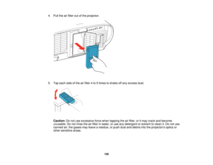 Page 1204. Pull the air filter out of the projector.
5. Tap each side of the air filter 4 to 5 times to shake off any excess dust.
Caution: Do not use excessive force when tapping the air filter, or it may crack and become
unusable. Do not rinse the air filter in water, or use any detergent or solvent to clean it. Do not use
canned air; the gases may leave a residue, or push dust and debris into the projectors optics or
other sensitive areas.
120   