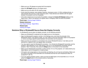 Page 138• Make sure your 3D glasses are paired with the projector.
• Adjust the
3D Depthsetting on the Signal menu.
• Make sure you are within the 3D viewing range.
• Avoid using the projector near wireless networks, microwave ovens, 2.4 GHz cordless phones, or other devices that use the 2.4 GHz frequency band. These devices can interfere with the signal
between the projector and the 3D glasses.
• If the other solutions do not not solve the problem, change the Inverse 3D Glassessetting on the
Signal menu. Return...