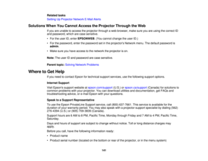Page 141Related tasks
Setting Up Projector Network E-Mail Alerts
Solutions When You Cannot Access the Projector Through the Web If you are unable to access the projector through a web browser, make sure you are using the correct ID
and password, which are case sensitive.
• For the user ID, enter EPSONWEB. (You cannot change the user ID.)
• For the password, enter the password set in the projectors Network menu. The default password is admin.
• Make sure you have access to the network the projector is on.
Note:...