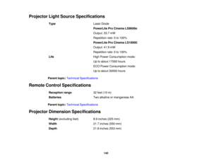 Page 145Projector Light Source Specifications
Type Laser Diode
PowerLite Pro Cinema LS9600e:
Output: 33.7 mW
Repetition rate: 0 to 100%
PowerLite Pro Cinema LS10000:
Output: 41.9 mW
Repetition rate: 0 to 100%
Life High Power Consumption mode:
Up to about 17000 hours
ECO Power Consumption mode:
Up to about 30000 hours
Parent topic: Technical Specifications
Remote Control Specifications Reception range 32 feet (10 m)
Batteries Two alkaline or manganese AA
Parent topic: Technical Specifications
Projector Dimension...