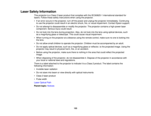 Page 153Laser Safety Information
This projector is a Class 2 laser product that complies with the IEC60825-1 international standard for
lasers. Follow these safety instructions when using the projector.
• If an error occurs in the projector, turn off the power and unplug the projector immediately. Continuingto use the projector could result in an electric shock, fire, or visual impairment. Contact Epson support.
• Do not attempt to dissassemble or modify the projector. The projector contains a high-power laser...