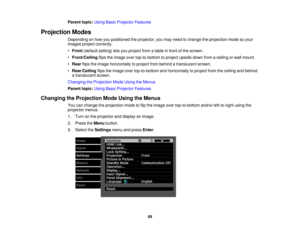 Page 69Parent topic:
Using Basic Projector Features
Projection Modes Depending on how you positioned the projector, you may need to change the projection mode so your
images project correctly.
•Front (default setting) lets you project from a table in front of the screen.
• Front/Ceiling flips the image over top-to-bottom to project upside-down from a ceiling or wall mount.
• Rear flips the image horizontally to project from behind a translucent screen.
• Rear/Ceiling flips the image over top-to-bottom and...