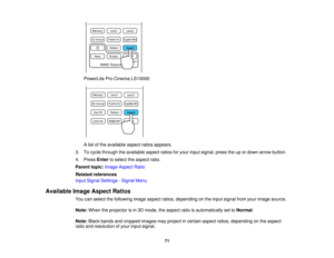 Page 71PowerLite Pro Cinema LS10000
A list of the available aspect ratios appears.
3. To cycle through the available aspect ratios for your input signal, press the up or down arrow button.
4. Press Enterto select the aspect ratio.
Parent topic: Image Aspect Ratio
Related references
Input Signal Settings - Signal Menu
Available Image Aspect Ratios You can select the following image aspect ratios, depending on the input signal from your image source.
Note:When the projector is in 3D mode, the aspect ratio is...