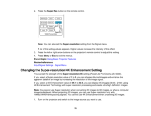 Page 762. Press the
Super Resbutton on the remote control.
Note: You can also set the Super-resolutionsetting from the Signal menu.
A list of the setting values appears. Higher values increase the intensity of the effect.
3. Press the left or right arrow buttons on the projectors remote control to adjust the setting.
4. Press MenuorEsc to exit the menus.
Parent topic: Using Basic Projector Features
Related references
Input Signal Settings - Signal Menu
Changing the Super-resolution/4K Enhancement Setting You...