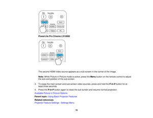 Page 78PowerLite Pro Cinema LS10000
The second HDMI video source appears as a sub-screen in the corner of the image.
Note:
While Picture in Picture mode is active, press the Menubutton on the remote control to adjust
the size and position of the sub-screen.
3. To swap the main screen and sub-screen video sources, press and hold the P-in-Pbutton for at
least three seconds.
4. Press the P-in-Pbutton again to close the sub-screen and resume normal projection.
Available Picture in Picture Options
Parent topic:...