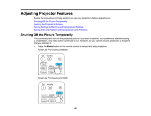 Page 80Adjusting Projector Features
Follow the instructions in these sections to use your projectors feature adjustments.
Shutting Off the Picture Temporarily
Locking the Projectors Buttons
Saving Settings to Memory and Using Saved Settings
Saving the Lens Position and Using Saved Lens Positions
Shutting Off the Picture Temporarily You can temporarily turn off the projected picture if you want to redirect your audiences attention during
a presentation. Any video action continues to run, however, so you cannot...