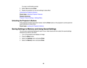 Page 82You see a confirmation prompt.
5. Select Yesand press Enter.
6. Restart the projector for the lock settings to take effect.
Unlocking the Projectors Buttons
Parent topic: Adjusting Projector Features
Related references
Projector Feature Settings - Settings Menu
Unlocking the Projectors Buttons If the projectors buttons have been locked, hold the Enterbutton on the projectors control panel for
seven seconds to unlock them.
Parent topic: Locking the Projectors Buttons
Saving Settings to Memory and Using...