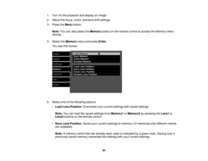 Page 841. Turn on the projector and display an image.
2. Adjust the focus, zoom, and lens shift settings.
3. Press the
Menubutton.
Note: You can also press the Memorybutton on the remote control to access the Memory menu
directly.
4. Select the Memorymenu and press Enter.
You see this screen:
5. Select one of the following options: •Load Lens Position: Overwrites your current settings with saved settings
Note: You can load the saved settings from Memory1orMemory2 by pressing the Lens1or
Lens2 buttons on the...