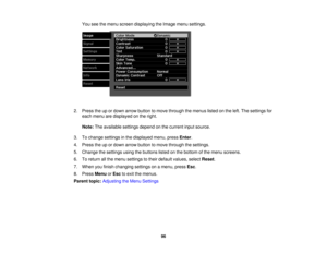 Page 96You see the menu screen displaying the Image menu settings.
2. Press the up or down arrow button to move through the menus listed on the left. The settings for each menu are displayed on the right.
Note: The available settings depend on the current input source.
3. To change settings in the displayed menu, press Enter.
4. Press the up or down arrow button to move through the settings.
5. Change the settings using the buttons listed on the bottom of the menu screens.
6. To return all the menu settings to...