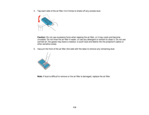Page 115

4.
Tap each sideofthe airfilter 4to 5times toshake offany excess dust.
 Caution:
Donot use excessive forcewhen tapping theairfilter, oritmay crack andbecome
 unusable.
Donot rinse theairfilter inwater, oruse anydetergent orsolvent toclean it.Do not use
 canned
air;the gases mayleave aresidue, orpush dustanddebris intotheprojectors opticsor
 other
sensitive areas.
 5.
Vacuum thefront ofthe airfilter (theside withthetabs) toremove anyremaining dust.
 Note:
Ifdust isdifficult toremove orthe airfilter...