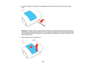 Page 120

3.
Use thescrewdriver includedwiththereplacement lamptoloosen thescrew securing thelamp
 cover.

Warning:
Ifthe lamp isbroken, glassfragments maybeloose inside thelamp chamber. Becareful
 removing
anybroken glasstoavoid injury. Ifthe projector isinstalled onthe ceiling, standtothe side
 of
the lamp cover andnotunderneath it;pieces ofglass could fallinto your eyes ormouth whenyou
 open
thelamp cover.
 4.
Slide thelamp cover outand liftitoff.
 120   