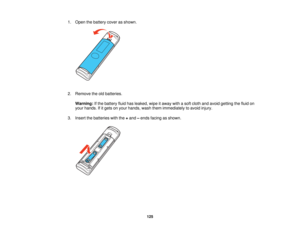Page 125

1.
Open thebattery coverasshown.
 2.
Remove theoldbatteries.
 Warning:
Ifthe battery fluidhasleaked, wipeitaway withasoft cloth andavoid getting thefluid on
 your
hands. Ifitgets onyour hands, washthemimmediately toavoid injury.
 3.
Insert thebatteries withthe+and –ends facing asshown.
 125   