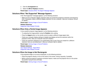 Page 134

2.
Click theArrangement tab.
 3.
Select theMirror Displays checkbox.
 Parent
topic:Solutions WhenNo Signal Message Appears
 Solutions
WhenNot Supported Message Appears
 If
the Not Supported messageappears,trythe following solutions:
 •
Make surethecomputers displayresolution doesnotexceed theprojectors resolutionandfrequency
 limit.
Ifnecessary, selectadifferent displayresolution foryour computer. (Seeyourcomputer manual
 for
details.)
 Parent
topic:Solving ImageorSound Problems
 Related
references...