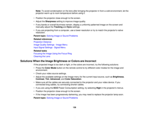 Page 136

Note:
Toavoid condensation onthe lens after bringing theprojector infrom acold environment, letthe
 projector
warmuptoroom temperature beforeusingit.
 •
Position theprojector closeenough tothe screen.
 •
Adjust theSharpness settingtoimprove imagequality.
 •
Ifany bands oroverall blurriness remain,displayauniformly patterned imageonthe screen and
 manually
adjusttheTracking andSync settings.
 •
Ifyou areprojecting fromacomputer, usealower resolution ortry tomatch theprojectors native
 resolution....