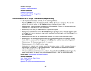 Page 137

Related
concepts
 Projector
LampMaintenance
 Related
references
 Available
ColorModes
 Image
Quality Settings -Image Menu
 Projection
Distance
 Solutions
Whena3D Image DoesNotDisplay Correctly
 If
a 3D image doesnotdisplay correctly, trythe following solutions:
 •
Press the2D/3D buttononthe remote controltoswitch to3D mode, ifnecessary. Youcanalso
 activate
3Dmode bysetting the3DDisplay settingonthe Signal menutoOn .
 •
Make sureyourvideo device andmedia areboth 3D-compatible. Refertothe documentation...
