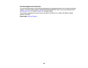 Page 142

Purchase
SuppliesandAccessories
 You
canpurchase screens,otheroptional accessories, andreplacement partsfromanEpson authorized
 reseller.
Tofind thenearest reseller, call800-GO-EPSON (800-463-7766).Oryou canpurchase online
 at
epsonstore.com (U.S.sales) orepson.ca (Canadian sales).
 To
purchase areplacement remotecontrol, call(562) 276-4394 (U.S.)or(905) 709-3839 (fordealer
 referral
inCanada).
 Parent
topic:Solving Problems
 142 