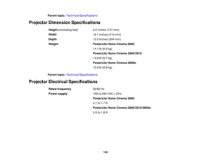 Page 146

Parent
topic:Technical Specifications
 Projector
Dimension Specifications
 Height
(excluding feet)
 6.2
inches (157mm)
 Width
 16.1
inches (410mm)
 Depth
 12.0
inches (304mm)
 Weight
 PowerLite
HomeCinema 3000:
 14.1
lb(6.4 kg)
 PowerLite
HomeCinema 3500/3510 :
 14.8
lb(6.7 kg)
 PowerLite
HomeCinema 3600e:
 15.0
lb(6.8 kg)
 Parent
topic:Technical Specifications
 Projector
Electrical Specifications
 Rated
frequency
 50/60
Hz
 Power
supply
 100
to240 VAC ±10%
 PowerLite
HomeCinema 3000:
 3.7
to1.7 A...
