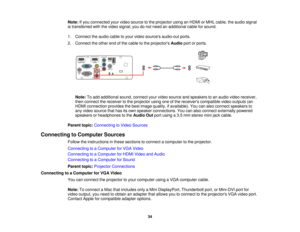 Page 34

Note:
Ifyou connected yourvideo source tothe projector usinganHDMI orMHL cable, theaudio signal
 is
transferred withthevideo signal; youdonot need anadditional cableforsound.
 1.
Connect theaudio cabletoyour video sources audio-out ports.
 2.
Connect theother endofthe cable tothe projectors Audioportorports.
 Note:
Toadd additional sound,connect yourvideo source andspeakers toan audio videoreceiver,
 then
connect thereceiver tothe projector usingoneofthe receivers compatible videooutputs (an
 HDMI...