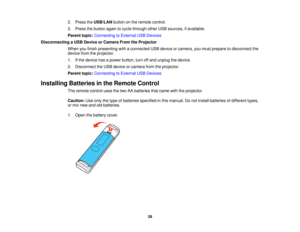 Page 39

2.
Press theUSB/LAN buttononthe remote control.
 3.
Press thebutton againtocycle through otherUSBsources, ifavailable.
 Parent
topic:Connecting toExternal USBDevices
 Disconnecting
aUSB Device orCamera FromtheProjector
 When
youfinish presenting withaconnected USBdevice orcamera, youmust prepare todisconnect the
 device
fromtheprojector.
 1.
Ifthe device hasapower button, turnoffand unplug thedevice.
 2.
Disconnect theUSB device orcamera fromtheprojector.
 Parent
topic:Connecting toExternal USBDevices...