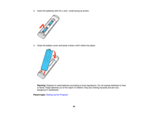 Page 40

2.
Insert thebatteries withthe+and –ends facing asshown.
 3.
Close thebattery coverandpress itdown untilitclicks intoplace.
 Warning:
Disposeofused batteries according tolocal regulations. Donot expose batteries toheat
 or
flame. Keepbatteries outofthe reach ofchildren; theyarechoking hazards andarevery
 dangerous
ifswallowed.
 Parent
topic:Setting Upthe Projector
 40   