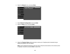 Page 43

3.
Select theNetwork menuandpress Enter.
 4.
Select Network Configuration andpress Enter.
 5.
Select theBasic menuandpress Enter.
 6.
Select theProjector Namesetting andenter aname upto16 alphanumeric characterslongto
 identify
theprojector overthenetwork.
 Note:
Usethedisplayed keyboardtoenter thename. Pressthearrow buttons onthe remote control
 to
highlight characters andpress Enter toselect them.
 43 