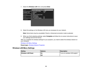 Page 44

7.
Select theWireless LANmenu andpress Enter.
 8.
Select thesettings onthe Wireless LANmenu asnecessary foryour network.
 Note:
Some itemsmaybeunavailable ifQuick orAdvanced connection modeisselected.
 9.
When youfinish selecting settings,selectComplete andfollow theon-screen instructions tosave
 your
settings andexitthemenus.
 After
youcomplete thewireless settingsforyour projector, youneed toselect thewireless networkon
 your
computer.
 Wireless
LANMenu Settings
 Parent
topic:Wireless...