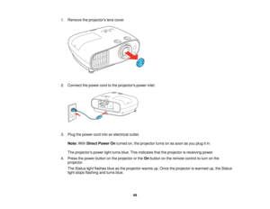 Page 49

1.
Remove theprojectors lenscover.
 2.
Connect thepower cordtothe projectors powerinlet.
 3.
Plug thepower cordintoanelectrical outlet.
 Note:
WithDirect Power Onturned on,theprojector turnsonassoon asyou plug itin.
 The
projectors powerlightturns blue.Thisindicates thattheprojector isreceiving power.
 4.
Press thepower button onthe projector orthe Onbutton onthe remote controltoturn onthe
 projector.

The
Status lightflashes blueasthe projector warmsup.Once theprojector iswarmed up,theStatus
 light...