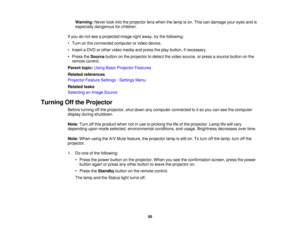 Page 50

Warning:
Neverlookintotheprojector lenswhen thelamp ison. This candamage youreyes andis
 especially
dangerous forchildren.
 If
you donot see aprojected imagerightaway, trythe following:
 •
Turn onthe connected computerorvideo device.
 •
Insert aDVD orother video media andpress theplay button, ifnecessary.
 •
Press theSource buttononthe projector todetect thevideo source, orpress asource buttononthe
 remote
control.
 Parent
topic:UsingBasicProjector Features
 Related
references
 Projector...
