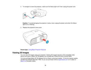 Page 51

2.
Totransport orstore theprojector, makesuretheStatus lightisoff, then unplug thepower cord.
 Caution:
Toavoid damaging theprojector orlamp, never unplug thepower cordwhen theStatus
 light
ison orflashing.
 3.
Replace theprojectors lenscover.
 Parent
topic:UsingBasicProjector Features
 Viewing
3DImages
 You
canview 3Dimages usingyourprojector. Viewing3Dimages requires a3D-compatible video
 device
andapair ofEpson RF3Dglasses (notincluded withPowerLite HomeCinema 3000).
 You
canpurchase...
