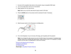 Page 52

1.
Connect a3D-compatible videodevice tothe projector usingacompatible HDMIcable.
 2.
Turn onthe video device, thenturnonthe projector.
 3.
Begin playback fromthevideo device.
 Note:
Makesureyousetthe video device toplay content in3D mode.
 4.
Press the2D/3D buttononthe remote controltoactivate 3Dmode, ifnecessary.
 5.
Slide thepower switch onthe 3Dglasses tothe Onposition.
 6.
Putonthe 3Dglasses. Ifyou donot see a3D image, pairtheglasses withtheprojector.
 Note:
Ifyou change thevideo source oryou...