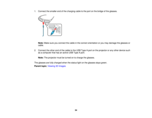 Page 54

1.
Connect thesmaller endofthe charging cabletothe port onthe bridge ofthe glasses.
 Note:
Makesureyouconnect thecable inthe correct orientation oryou may damage theglasses or
 cable.

2.
Connect theother endofthe cable tothe USB Type Aport onthe projector orany other device such
 as
acomputer thathasanactive USBType Aport.
 Note:
Theprojector mustbeturned ontocharge theglasses.
 The
glasses arefully charged whenthestatus lightonthe glasses staysgreen.
 Parent
topic:Viewing 3DImages
 54  