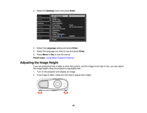 Page 56

3.
Select theSettings menuandpress Enter.
 4.
Select theLanguage settingandpress Enter.
 5.
Select thelanguage youwant touse and press Enter.
 6.
Press Menu orEsc toexit themenus.
 Parent
topic:UsingBasicProjector Features
 Adjusting
theImage Height
 If
you areprojecting fromatable orother flatsurface, andtheimage istoo high orlow, youcanadjust
 the
image heightusingtheprojectors adjustablefeet.
 1.
Turn onthe projector anddisplay animage.
 2.
Ifthe image istilted, rotate thefront feettoadjust...