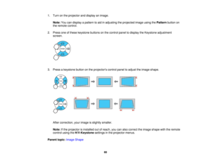 Page 60

1.
Turn onthe projector anddisplay animage.
 Note:
Youcandisplay apattern toaid inadjusting theprojected imageusingthePattern buttonon
 the
remote control.
 2.
Press oneofthese keystone buttonsonthe control paneltodisplay theKeystone adjustment
 screen.

3.
Press akeystone buttononthe projectors controlpaneltoadjust theimage shape.
 After
correction, yourimage isslightly smaller.
 Note:
Ifthe projector isinstalled outofreach, youcanalso correct theimage shape withtheremote
 control
usingtheH/V-Keystone...