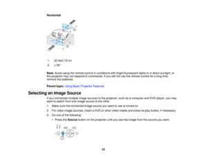 Page 63

Horizontal

1
 32
feet (10m)
 2
 ±
30 °
 Note:
Avoidusingtheremote controlinconditions withbright fluorescent lightsorindirect sunlight, or
 the
projector maynotrespond tocommands. Ifyou willnot use theremote controlforalong time,
 remove
thebatteries.
 Parent
topic:UsingBasicProjector Features
 Selecting
anImage Source
 If
you connected multipleimagesources tothe projector, suchasacomputer andDVD player, youmay
 want
toswitch fromoneimage source tothe other.
 1.
Make suretheconnected imagesource...