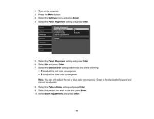 Page 77

1.
Turn onthe projector.
 2.
Press theMenu button.
 3.
Select theSettings menuandpress Enter.
 4.
Select thePanel Alignment settingandpress Enter.
 5.
Select thePanel Alignment settingandpress Enter.
 6.
Select Onand press Enter.
 7.
Select theSelect Colorsetting andchoose oneofthe following:
 •
Rto adjust thered color convergence.
 •
Bto adjust theblue color convergence.
 Note:
Youcanonly adjust thered orblue color convergence. Greenisthe standard colorpanel and
 cannot
beadjusted.
 8.
Select...