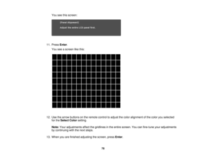 Page 78

You
seethisscreen:
 11.
Press Enter.
 You
seeascreen likethis:
 12.
Use thearrow buttons onthe remote controltoadjust thecolor alignment ofthe color youselected
 for
the Select Colorsetting.
 Note:
Youradjustments affectthegridlines inthe entire screen. Youcanfine-tune youradjustments
 by
continuing withthenext steps.
 13.
When youarefinished adjusting thescreen, pressEnter.
 78 