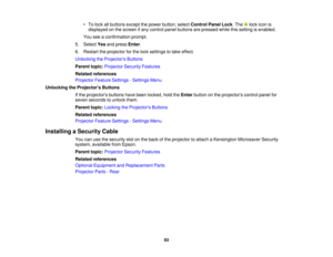 Page 83

•
To lock allbuttons exceptthepower button, selectControl PanelLock.The lockicon is
 displayed
onthe screen ifany control panelbuttons arepressed whilethissetting isenabled.
 You
seeaconfirmation prompt.
 5.
Select Yesandpress Enter.
 6.
Restart theprojector forthe lock settings totake effect.
 Unlocking
theProjector s Buttons
 Parent
topic:Projector SecurityFeatures
 Related
references
 Projector
FeatureSettings -Settings Menu
 Unlocking
theProjector s Buttons
 If
the projectors buttonshavebeen...