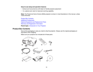 Page 11

Easy-to-use
setupandoperation features
 •
Vertical andhorizontal lensshiftdials forflexible projector placement
 •
1.6 ×optical zoomratioforimproved zoomingcapability
 Note:
ThePowerLite HomeCinema 3600eprojector isshown inmost illustrations inthis manual, unless
 noted
otherwise.
 Product
BoxContents
 Additional
Components
 Optional
Equipment andReplacement Parts
 Warranty
andRegistration Information
 Parent
topic:Introduction toYour Projector
 Product
BoxContents
 Save
allthe packaging incase youneed...