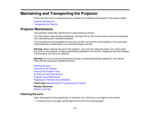 Page 111

Maintaining
andTransporting theProjector
 Follow
theinstructions inthese sections tomaintain yourprojector andtransport itfrom place toplace.
 Projector
Maintenance
 Transporting
theProjector
 Projector
Maintenance
 Your
projector needslittlemaintenance tokeep working atits best.
 You
may need toclean thelens periodically, andclean theairfilter andairvents toprevent theprojector
 from
overheating duetoblocked ventilation.
 The
only parts youshould replace arethelamp, airfilter, andremote...
