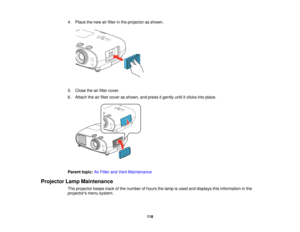 Page 118

4.
Place thenew airfilter inthe projector asshown.
 5.
Close theairfilter cover.
 6.
Attach theairfilter cover asshown, andpress itgently untilitclicks intoplace.
 Parent
topic:AirFilter andVent Maintenance
 Projector
LampMaintenance
 The
projector keepstrackofthe number ofhours thelamp isused anddisplays thisinformation inthe
 projectors
menusystem.
 118   