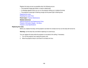 Page 119

Replace
thelamp assoon aspossible whenthefollowing occurs:
 •
The projected imagegetsdarker orstarts todeteriorate
 •
Amessage appearswhenyouturn onthe projector tellingyoutoreplace thelamp
 •
The projectors lamplightisflashing orangeanditspower lightisflashing blue
 Replacing
theLamp
 Resetting
theLamp Timer
 Parent
topic:Projector Maintenance
 Related
references
 Optional
Equipment andReplacement Parts
 Projector
Information Display-Info Menu
 Projector
LampSpecifications
 Replacing
theLamp
 Before...