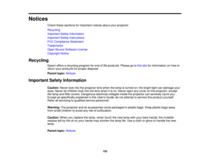 Page 152

Notices

Check
thesesections forimportant noticesaboutyourprojector.
 Recycling

Important
SafetyInformation
 Important
SafetyInstructions
 FCC
Compliance Statement
 Trademarks

Open
Source Software License
 Copyright
Notice
 Recycling

Epson
offersarecycling programforend oflife products. Pleasegotothis site forinformation onhow to
 return
yourproducts forproper disposal.
 Parent
topic:Notices
 Important
SafetyInformation
 Caution:
Neverlookintotheprojector lenswhen thelamp isturned on;thebright...