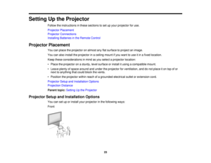 Page 23

Setting
Upthe Projector
 Follow
theinstructions inthese sections toset upyour projector foruse.
 Projector
Placement
 Projector
Connections
 Installing
Batteriesinthe Remote Control
 Projector
Placement
 You
canplace theprojector onalmost anyflatsurface toproject animage.
 You
canalso install theprojector inaceiling mountifyou want touse itin afixed location.
 Keep
these considerations inmind asyou select aprojector location:
 •
Place theprojector onasturdy, levelsurface orinstall itusing acompatible...