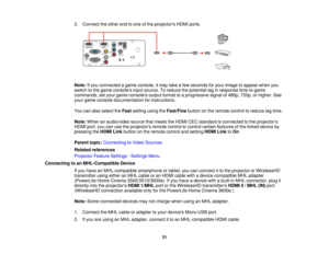 Page 31

2.
Connect theother endtoone ofthe projectors HDMIports.
 Note:
Ifyou connected agame console, itmay takeafew seconds foryour image toappear whenyou
 switch
tothe game consoles inputsource. Toreduce thepotential laginresponse timetogame
 commands,
setyour game consoles outputformat toaprogressive signalof480p, 720p,orhigher. See
 your
game console documentation forinstructions.
 You
canalso select theFast setting usingtheFast/Fine buttononthe remote controltoreduce lagtime.
 Note:
When anaudio/video...