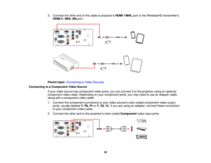 Page 32

3.
Connect theother endofthe cable toprojectors HDMI1/MHL portorthe WirelessHD transmitters
 HDMI
5/MHL (IN)port.
 Parent
topic:Connecting toVideo Sources
 Connecting
toaComponent VideoSource
 If
your video source hascomponent videoports, youcanconnect itto the projector usinganoptional
 component
videocable. Depending onyour component ports,youmay need touse anadapter cable
 along
withacomponent videocable.
 1.
Connect thecomponent connectorstoyour video sources color-coded componentvideooutput...