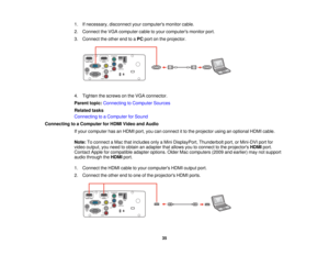 Page 35

1.
Ifnecessary, disconnectyourcomputers monitorcable.
 2.
Connect theVGA computer cabletoyour computers monitorport.
 3.
Connect theother endtoaPC port onthe projector.
 4.
Tighten thescrews onthe VGA connector.
 Parent
topic:Connecting toComputer Sources
 Related
tasks
 Connecting
toaComputer forSound
 Connecting
toaComputer forHDMI Video andAudio
 If
your computer hasanHDMI port,youcanconnect itto the projector usinganoptional HDMIcable.
 Note:
Toconnect aMac thatincludes onlyaMini DisplayPort,...